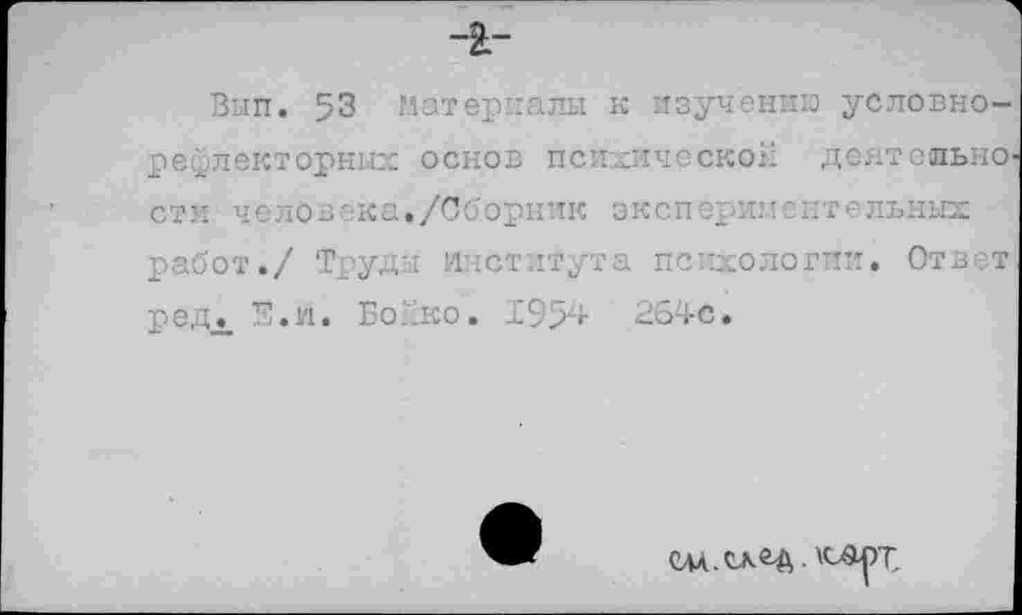 ﻿-I-
Вып. 53 материалы к изучению условно-рефлекторных основ психической деятельно с ти человека./Сборник э к с п срим е нтсльных работ./ Труды Института психологии. Ответ редЛ Е.и. Бойко. 1954 264с.
слл.скОД. «ыарр